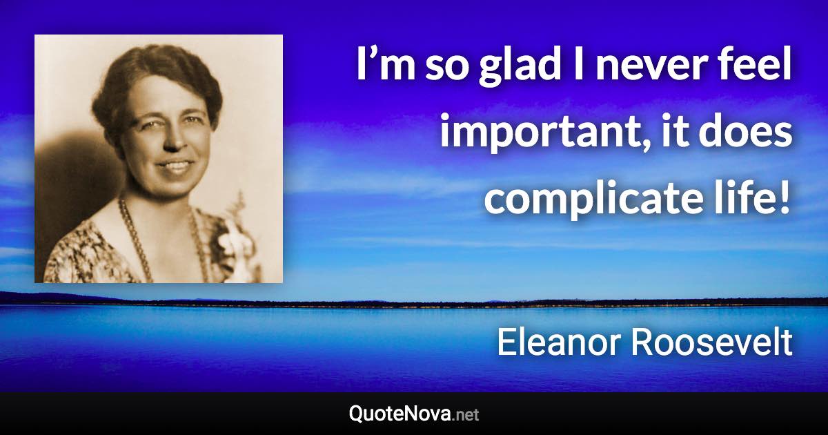 I’m so glad I never feel important, it does complicate life! - Eleanor Roosevelt quote