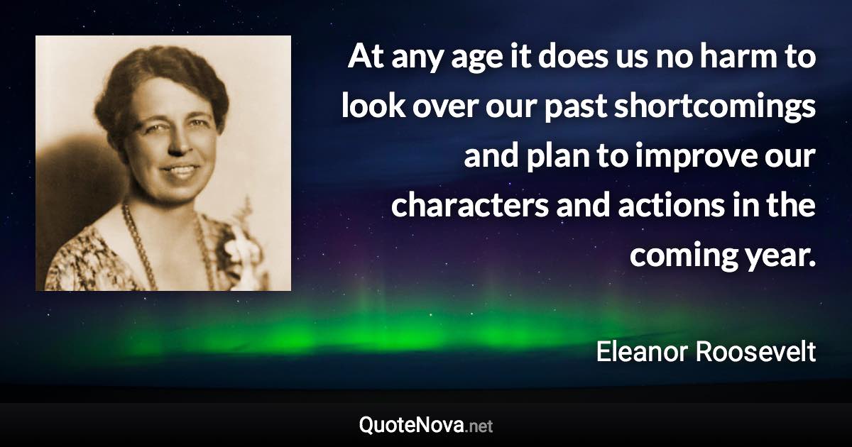 At any age it does us no harm to look over our past shortcomings and plan to improve our characters and actions in the coming year. - Eleanor Roosevelt quote