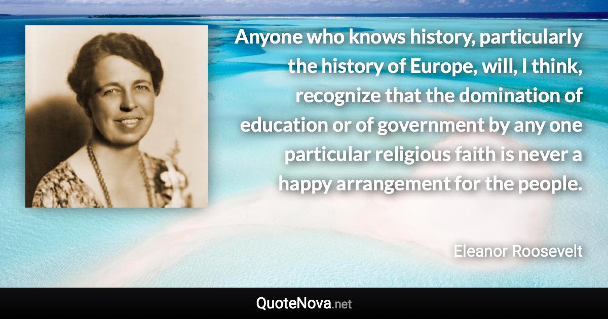 Anyone who knows history, particularly the history of Europe, will, I think, recognize that the domination of education or of government by any one particular religious faith is never a happy arrangement for the people. - Eleanor Roosevelt quote