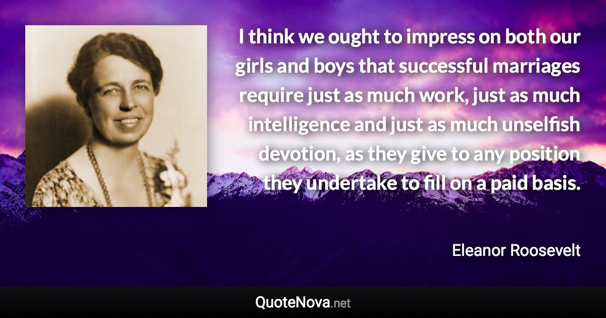 I think we ought to impress on both our girls and boys that successful marriages require just as much work, just as much intelligence and just as much unselfish devotion, as they give to any position they undertake to fill on a paid basis. - Eleanor Roosevelt quote