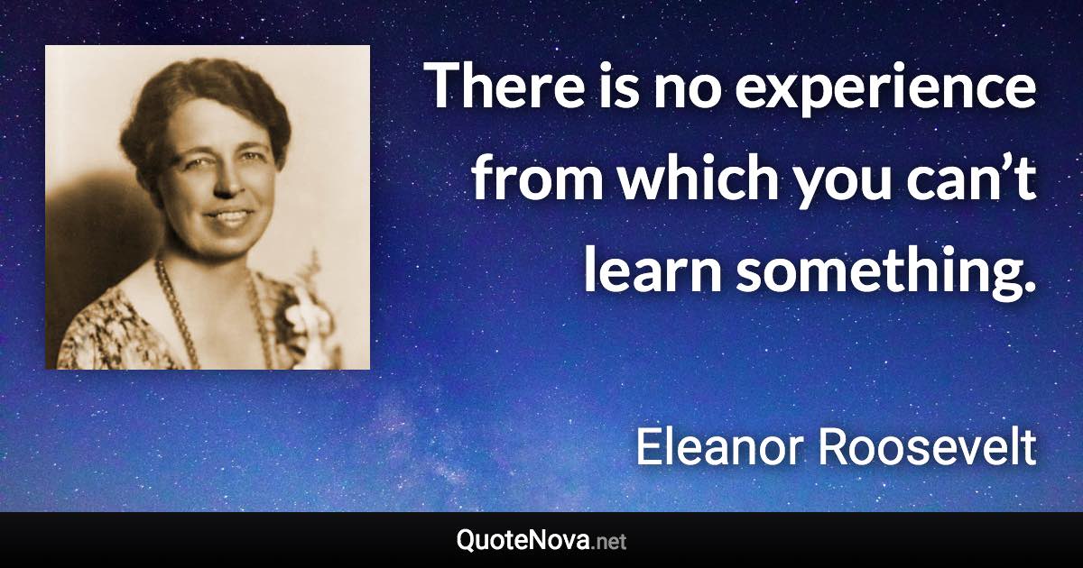 There is no experience from which you can’t learn something. - Eleanor Roosevelt quote