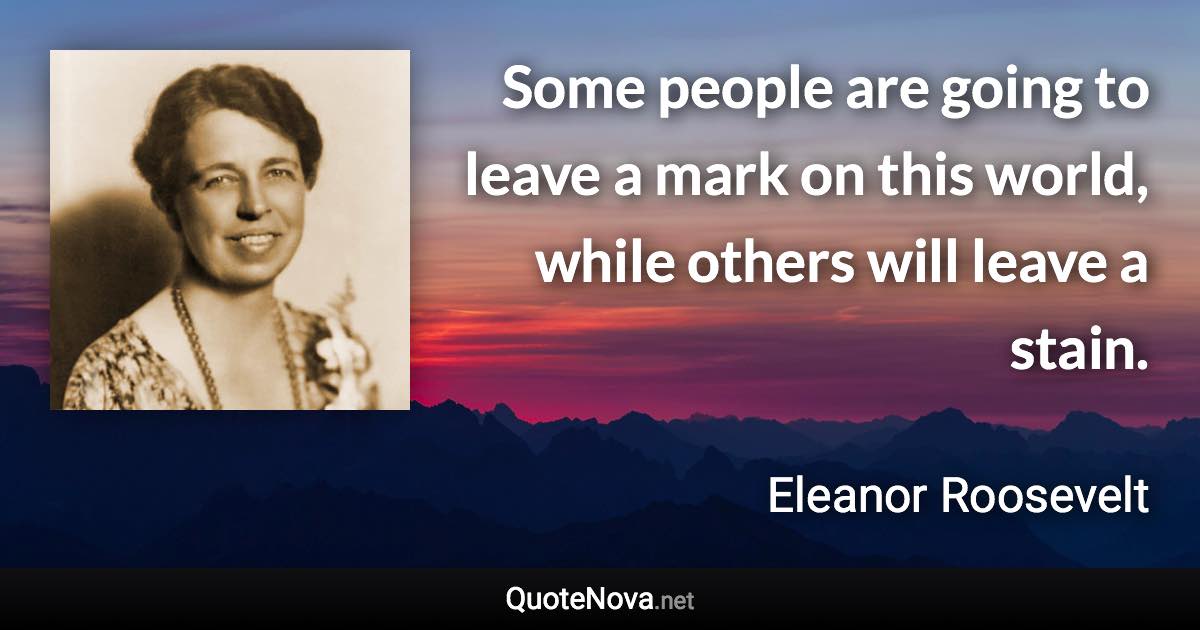 Some people are going to leave a mark on this world, while others will leave a stain. - Eleanor Roosevelt quote