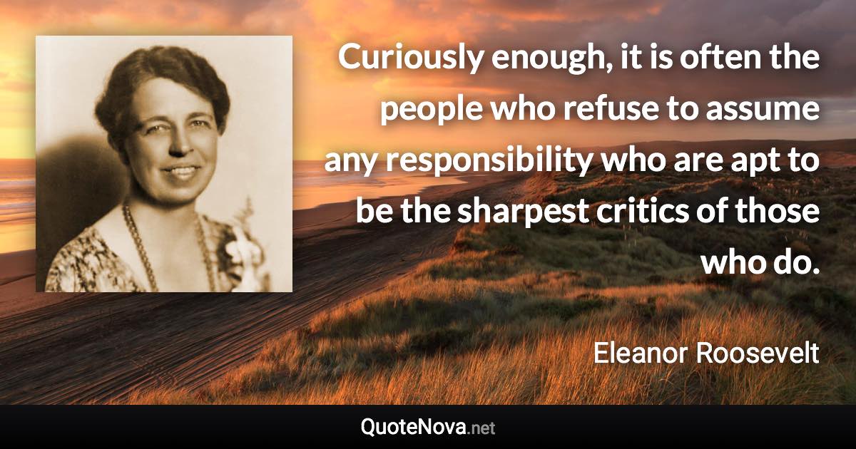 Curiously enough, it is often the people who refuse to assume any responsibility who are apt to be the sharpest critics of those who do. - Eleanor Roosevelt quote