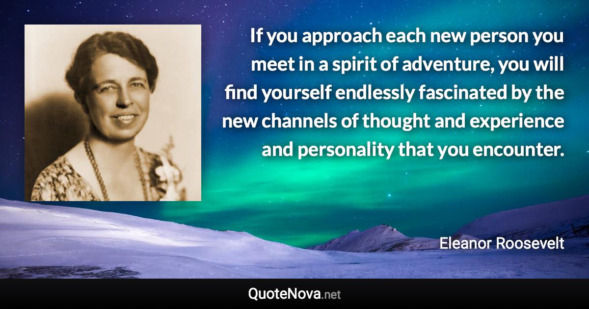 If you approach each new person you meet in a spirit of adventure, you will find yourself endlessly fascinated by the new channels of thought and experience and personality that you encounter. - Eleanor Roosevelt quote