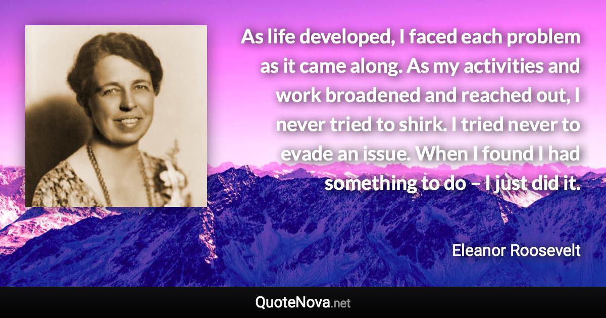 As life developed, I faced each problem as it came along. As my activities and work broadened and reached out, I never tried to shirk. I tried never to evade an issue. When I found I had something to do – I just did it. - Eleanor Roosevelt quote