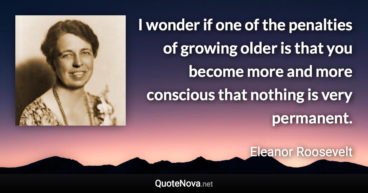 I wonder if one of the penalties of growing older is that you become more and more conscious that nothing is very permanent. - Eleanor Roosevelt quote