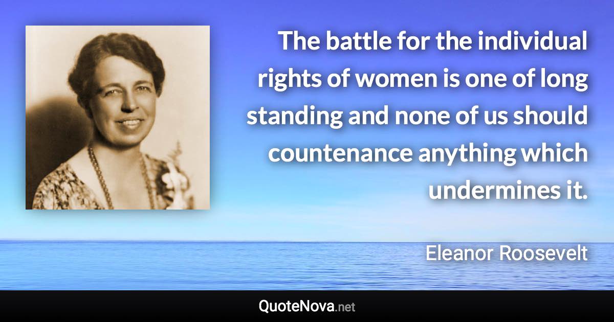 The battle for the individual rights of women is one of long standing and none of us should countenance anything which undermines it. - Eleanor Roosevelt quote