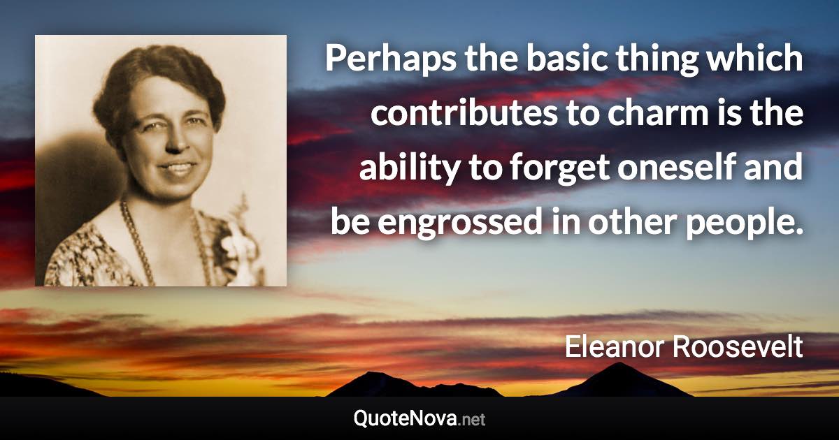 Perhaps the basic thing which contributes to charm is the ability to forget oneself and be engrossed in other people. - Eleanor Roosevelt quote