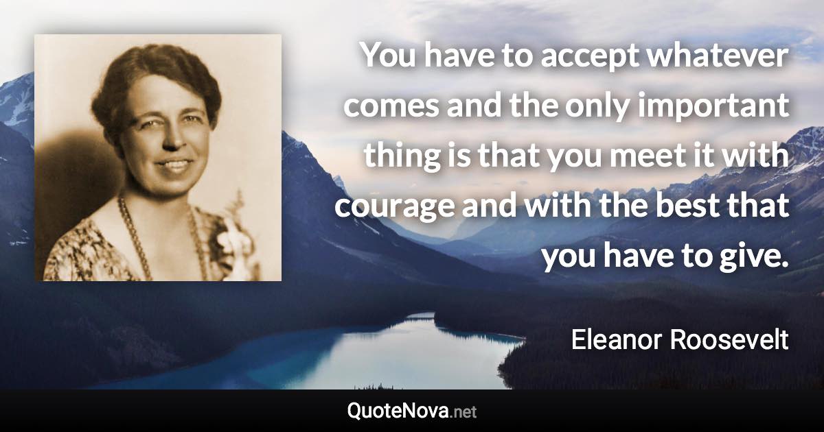 You have to accept whatever comes and the only important thing is that you meet it with courage and with the best that you have to give. - Eleanor Roosevelt quote