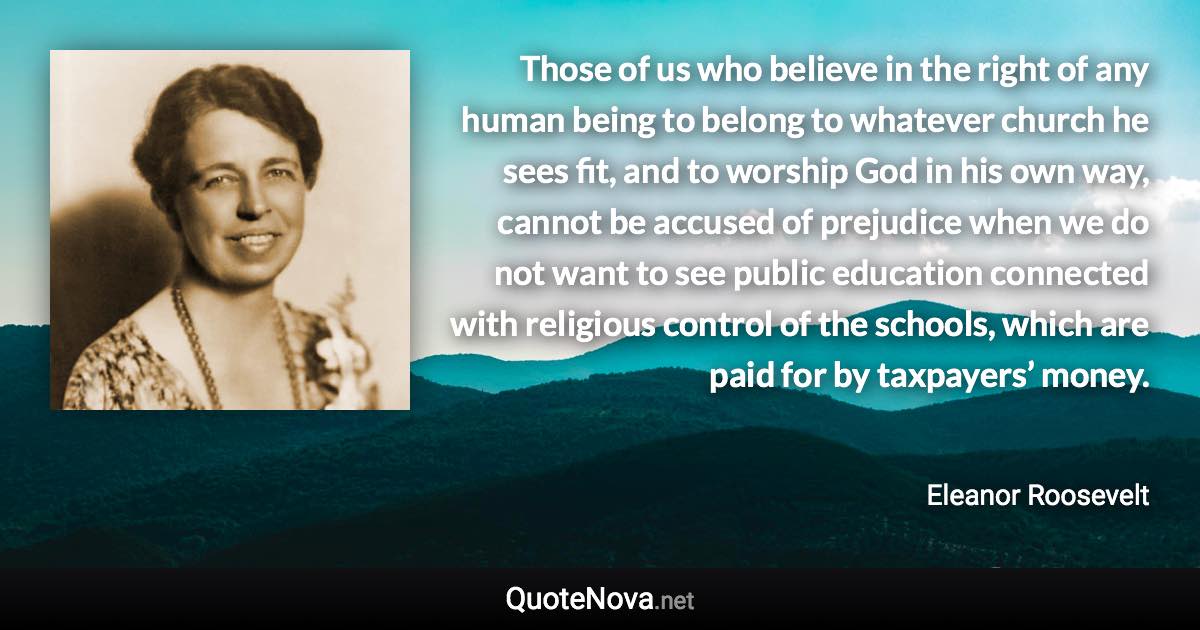 Those of us who believe in the right of any human being to belong to whatever church he sees fit, and to worship God in his own way, cannot be accused of prejudice when we do not want to see public education connected with religious control of the schools, which are paid for by taxpayers’ money. - Eleanor Roosevelt quote