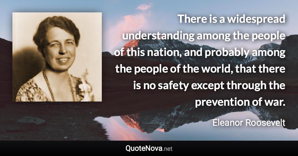 There is a widespread understanding among the people of this nation, and probably among the people of the world, that there is no safety except through the prevention of war. - Eleanor Roosevelt quote