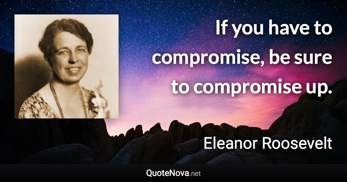 If you have to compromise, be sure to compromise up. - Eleanor Roosevelt quote