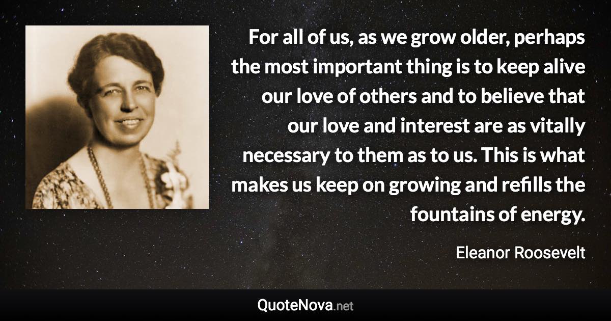 For all of us, as we grow older, perhaps the most important thing is to keep alive our love of others and to believe that our love and interest are as vitally necessary to them as to us. This is what makes us keep on growing and refills the fountains of energy. - Eleanor Roosevelt quote