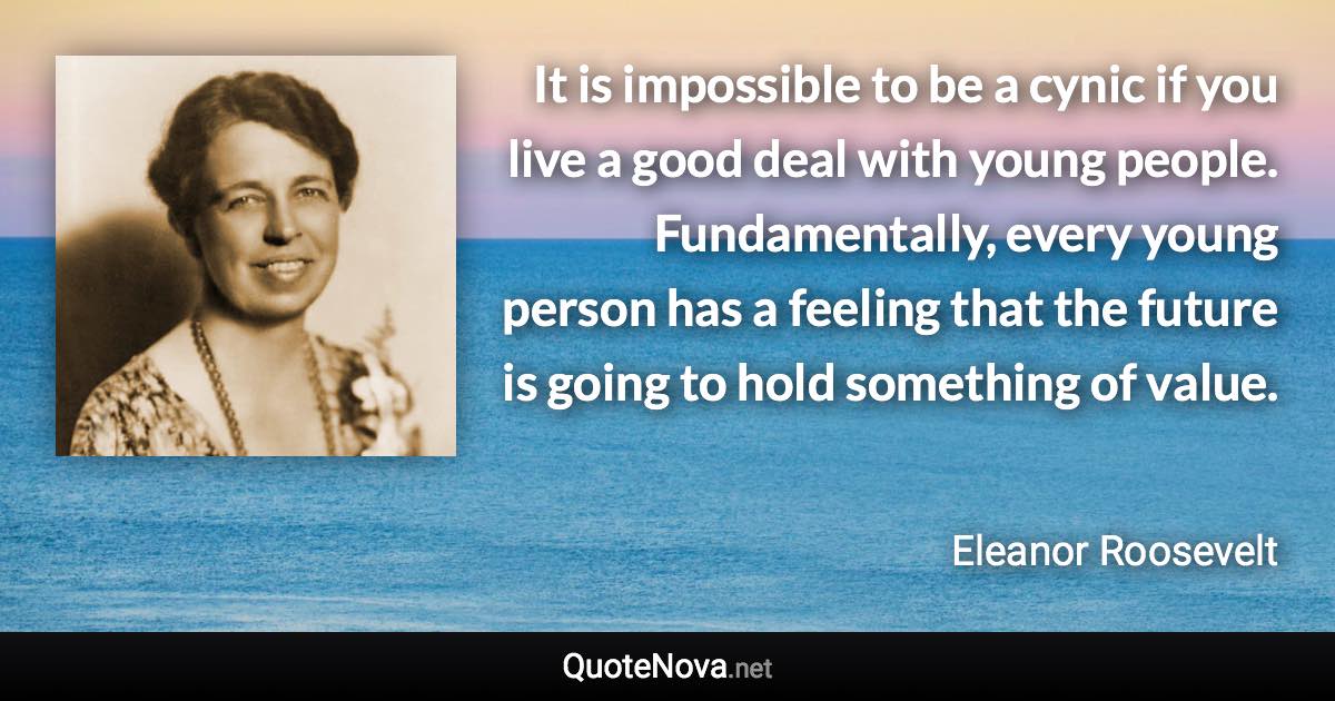 It is impossible to be a cynic if you live a good deal with young people. Fundamentally, every young person has a feeling that the future is going to hold something of value. - Eleanor Roosevelt quote