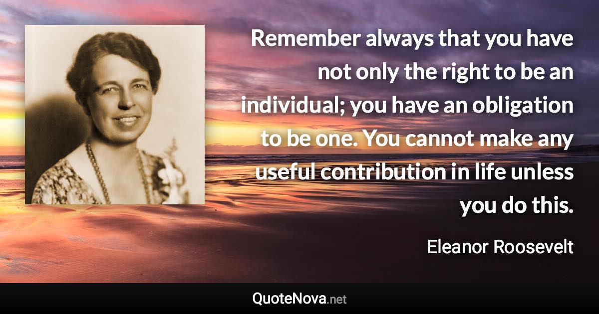 Remember always that you have not only the right to be an individual; you have an obligation to be one. You cannot make any useful contribution in life unless you do this. - Eleanor Roosevelt quote