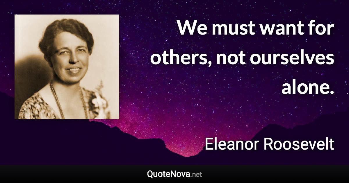 We must want for others, not ourselves alone. - Eleanor Roosevelt quote