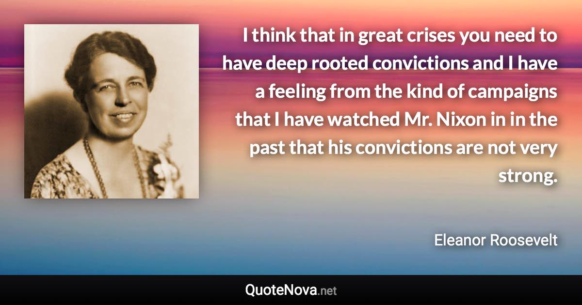 I think that in great crises you need to have deep rooted convictions and I have a feeling from the kind of campaigns that I have watched Mr. Nixon in in the past that his convictions are not very strong. - Eleanor Roosevelt quote