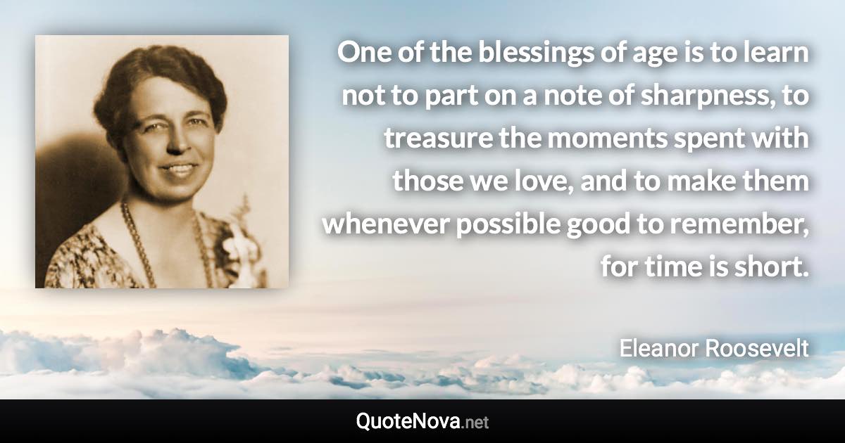 One of the blessings of age is to learn not to part on a note of sharpness, to treasure the moments spent with those we love, and to make them whenever possible good to remember, for time is short. - Eleanor Roosevelt quote