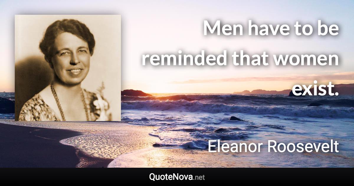 Men have to be reminded that women exist. - Eleanor Roosevelt quote