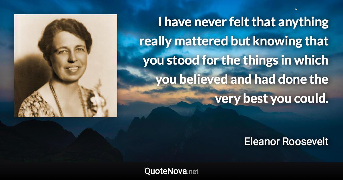 I have never felt that anything really mattered but knowing that you stood for the things in which you believed and had done the very best you could. - Eleanor Roosevelt quote