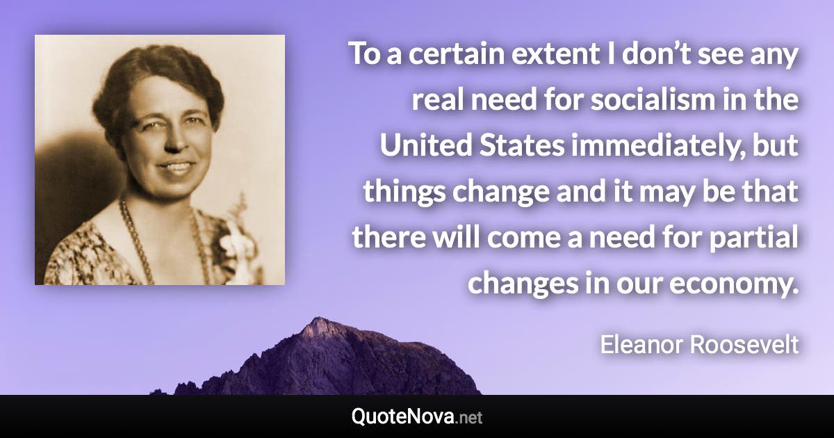To a certain extent I don’t see any real need for socialism in the United States immediately, but things change and it may be that there will come a need for partial changes in our economy. - Eleanor Roosevelt quote