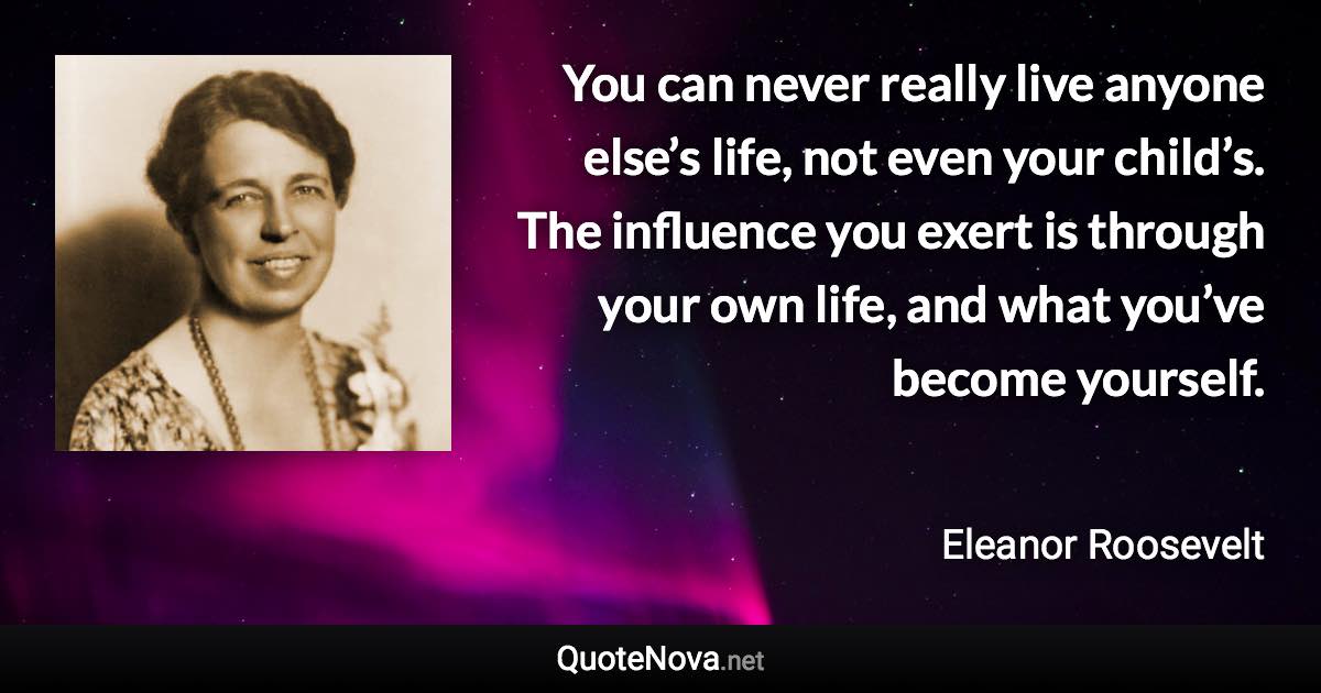 You can never really live anyone else’s life, not even your child’s. The influence you exert is through your own life, and what you’ve become yourself. - Eleanor Roosevelt quote