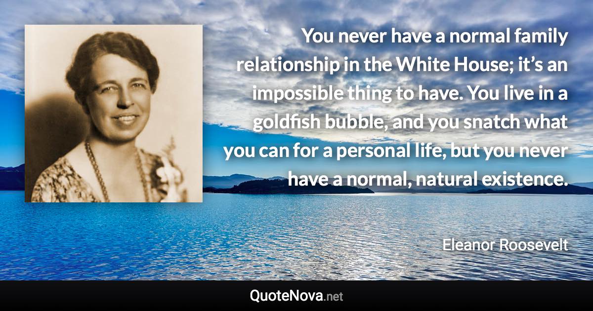 You never have a normal family relationship in the White House; it’s an impossible thing to have. You live in a goldfish bubble, and you snatch what you can for a personal life, but you never have a normal, natural existence. - Eleanor Roosevelt quote