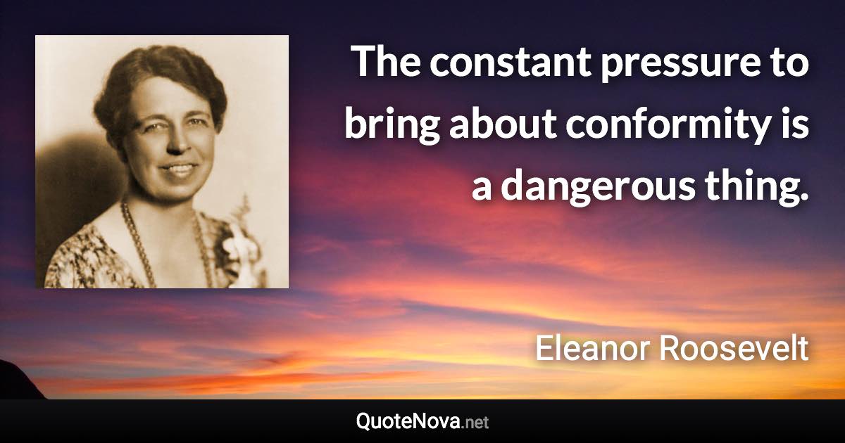 The constant pressure to bring about conformity is a dangerous thing. - Eleanor Roosevelt quote