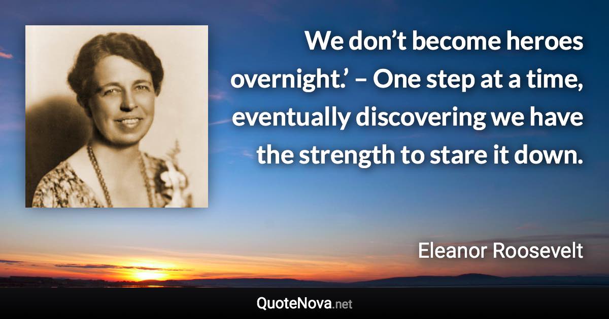 We don’t become heroes overnight.’ – One step at a time, eventually discovering we have the strength to stare it down. - Eleanor Roosevelt quote