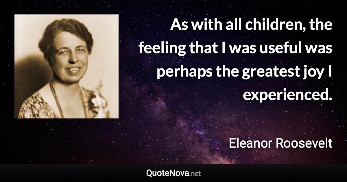 As with all children, the feeling that I was useful was perhaps the greatest joy I experienced. - Eleanor Roosevelt quote