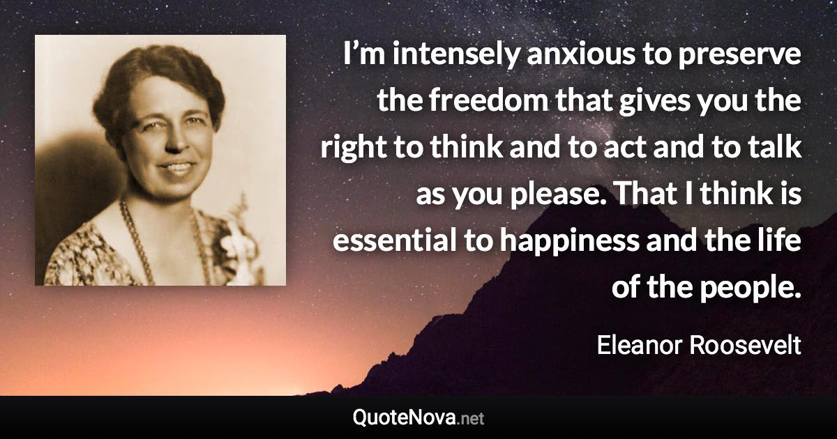 I’m intensely anxious to preserve the freedom that gives you the right to think and to act and to talk as you please. That I think is essential to happiness and the life of the people. - Eleanor Roosevelt quote