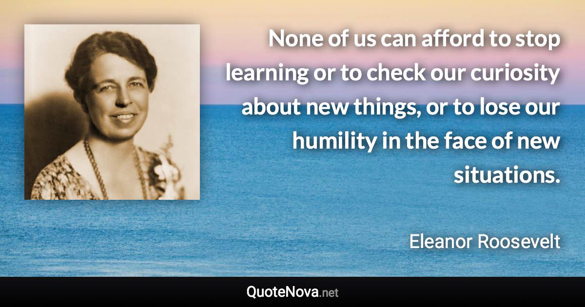 None of us can afford to stop learning or to check our curiosity about new things, or to lose our humility in the face of new situations. - Eleanor Roosevelt quote