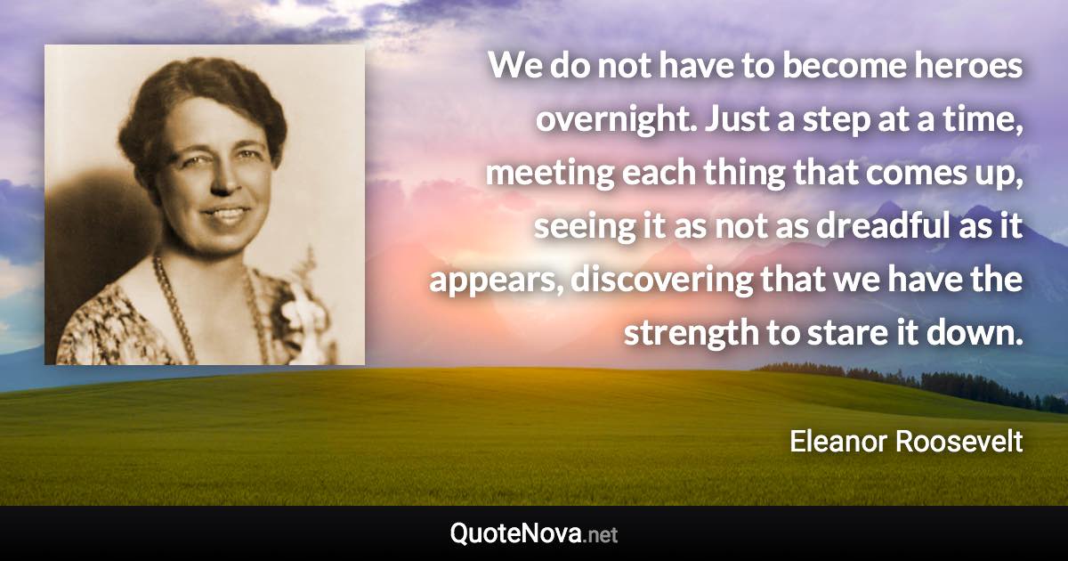 We do not have to become heroes overnight. Just a step at a time, meeting each thing that comes up, seeing it as not as dreadful as it appears, discovering that we have the strength to stare it down. - Eleanor Roosevelt quote