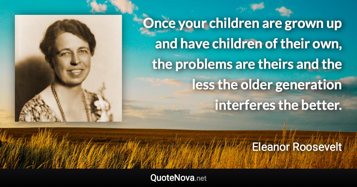 Once your children are grown up and have children of their own, the problems are theirs and the less the older generation interferes the better. - Eleanor Roosevelt quote