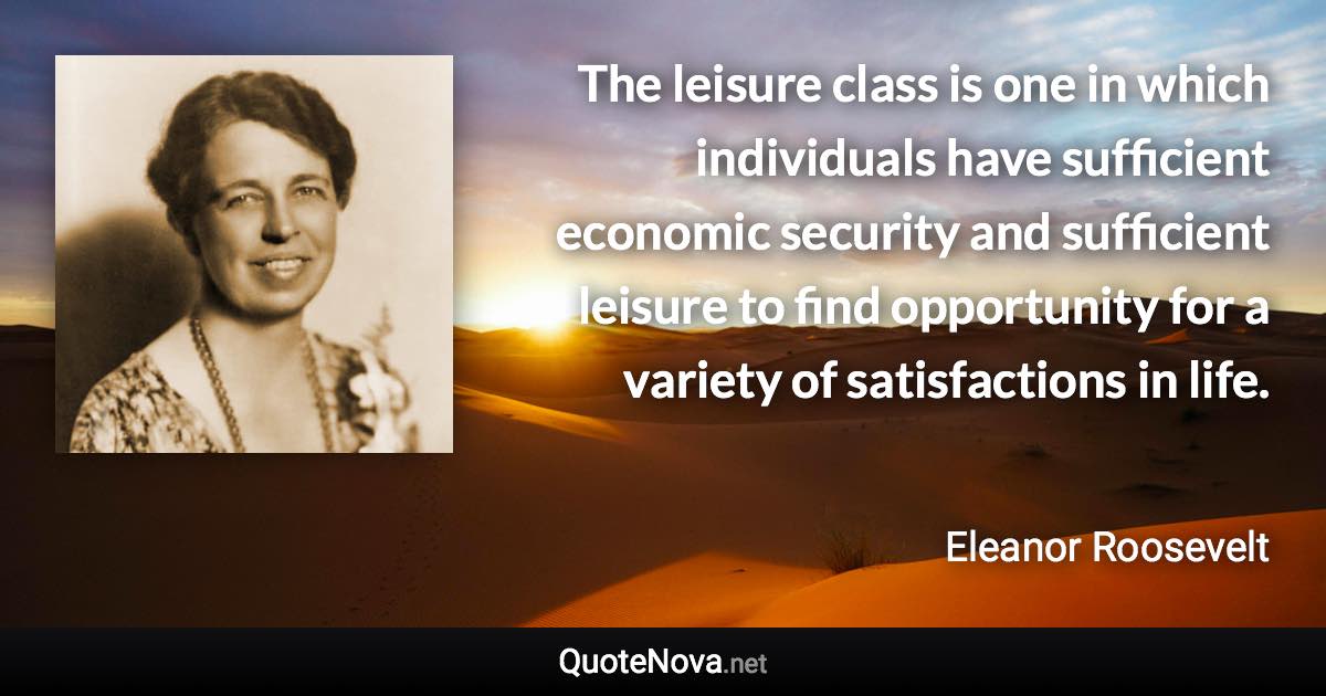 The leisure class is one in which individuals have sufficient economic security and sufficient leisure to find opportunity for a variety of satisfactions in life. - Eleanor Roosevelt quote