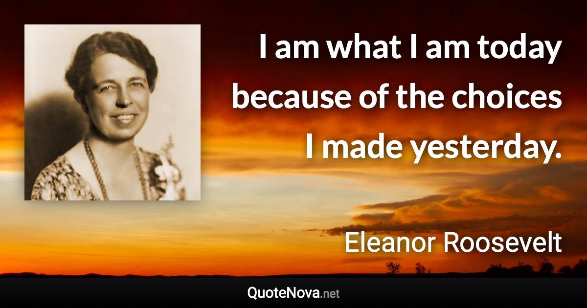 I am what I am today because of the choices I made yesterday. - Eleanor Roosevelt quote