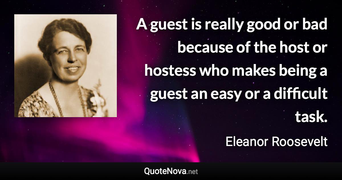 A guest is really good or bad because of the host or hostess who makes being a guest an easy or a difficult task. - Eleanor Roosevelt quote