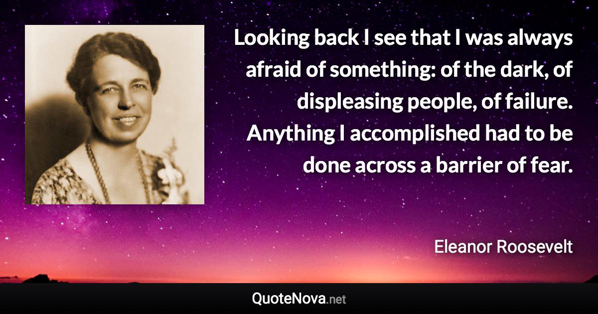 Looking back I see that I was always afraid of something: of the dark, of displeasing people, of failure. Anything I accomplished had to be done across a barrier of fear. - Eleanor Roosevelt quote