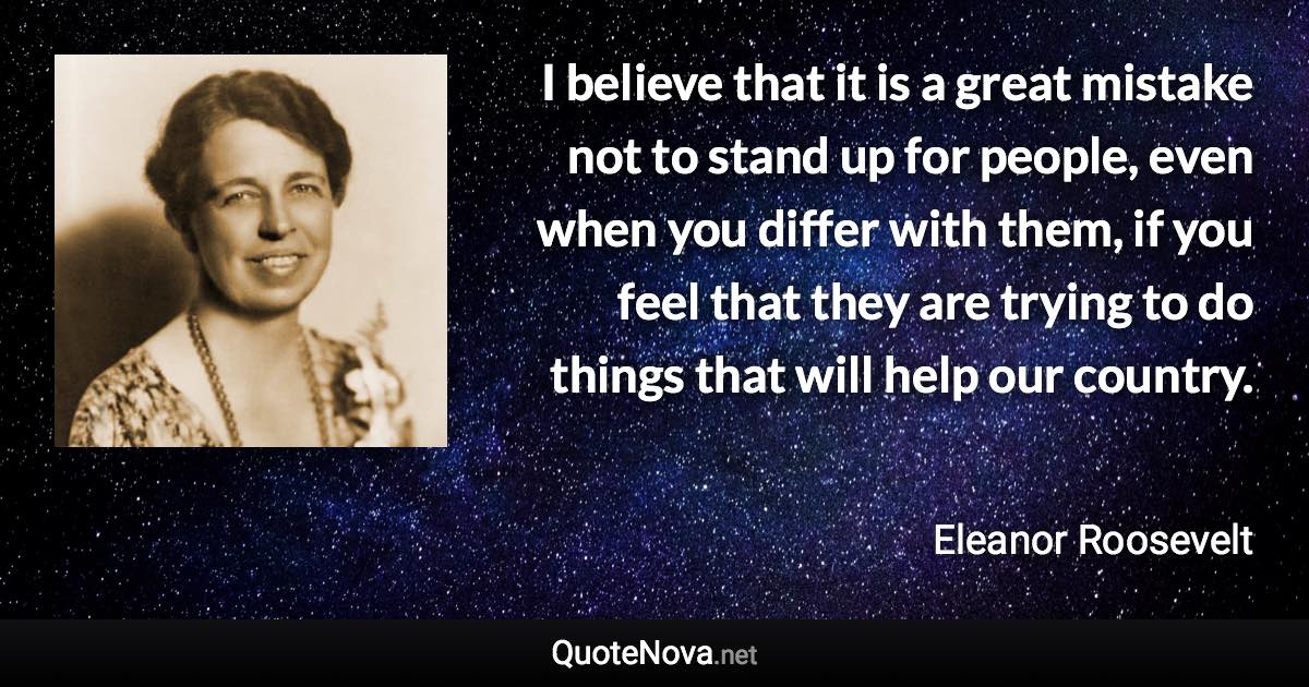 I believe that it is a great mistake not to stand up for people, even when you differ with them, if you feel that they are trying to do things that will help our country. - Eleanor Roosevelt quote