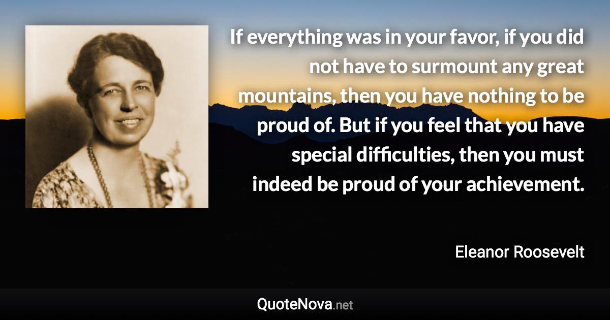 If everything was in your favor, if you did not have to surmount any great mountains, then you have nothing to be proud of. But if you feel that you have special difficulties, then you must indeed be proud of your achievement. - Eleanor Roosevelt quote