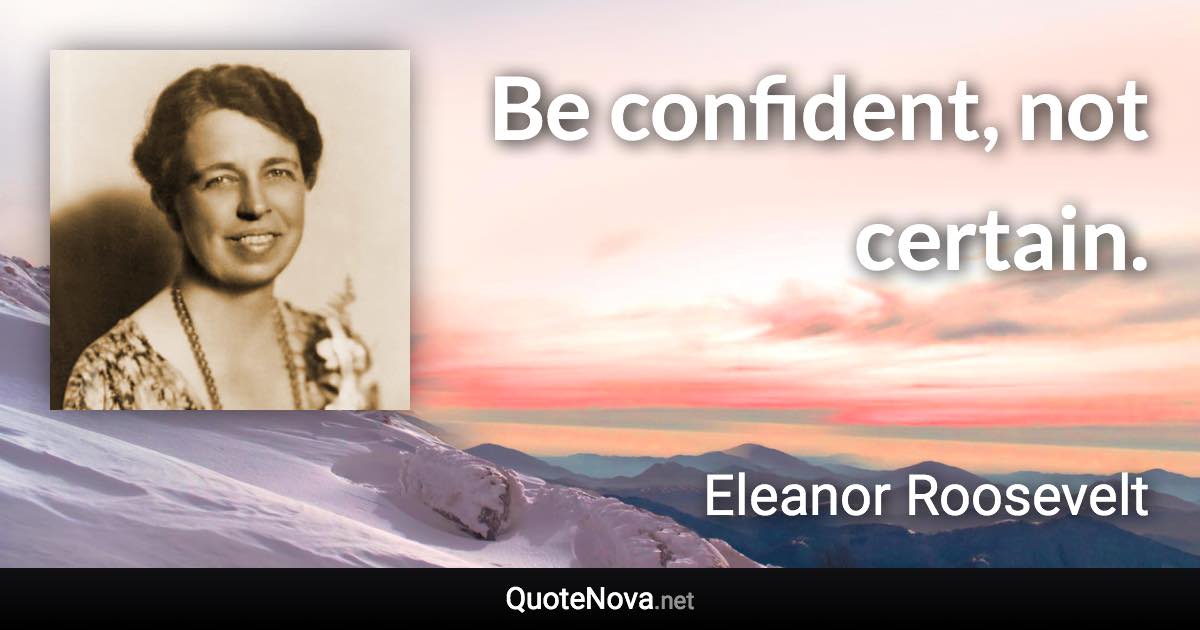 Be confident, not certain. - Eleanor Roosevelt quote