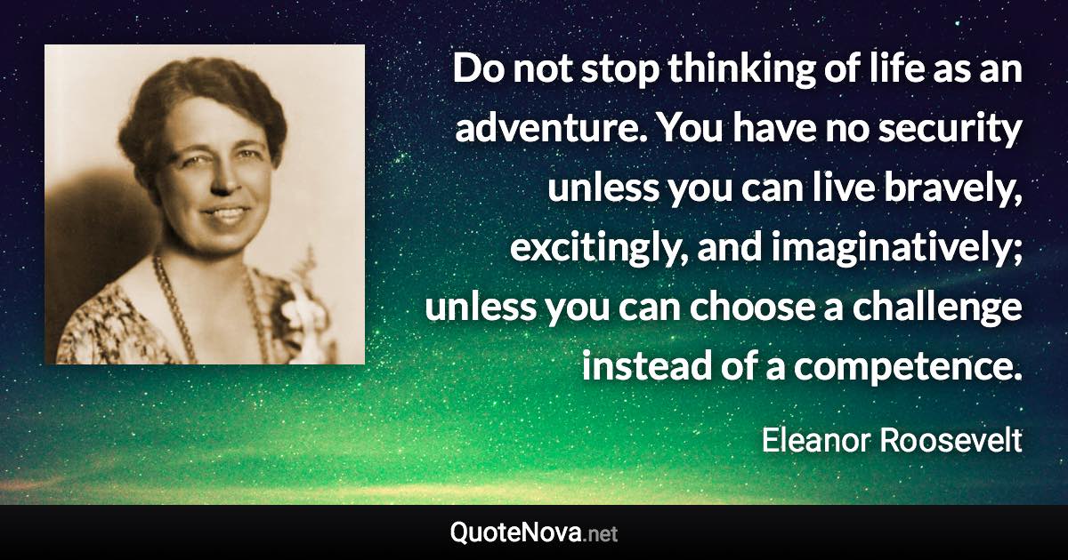 Do not stop thinking of life as an adventure. You have no security unless you can live bravely, excitingly, and imaginatively; unless you can choose a challenge instead of a competence. - Eleanor Roosevelt quote