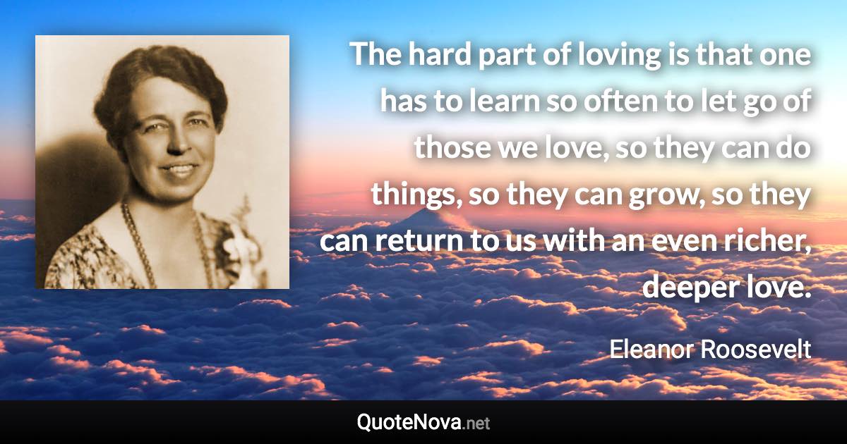 The hard part of loving is that one has to learn so often to let go of those we love, so they can do things, so they can grow, so they can return to us with an even richer, deeper love. - Eleanor Roosevelt quote