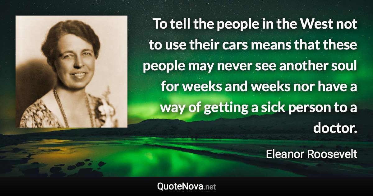 To tell the people in the West not to use their cars means that these people may never see another soul for weeks and weeks nor have a way of getting a sick person to a doctor. - Eleanor Roosevelt quote