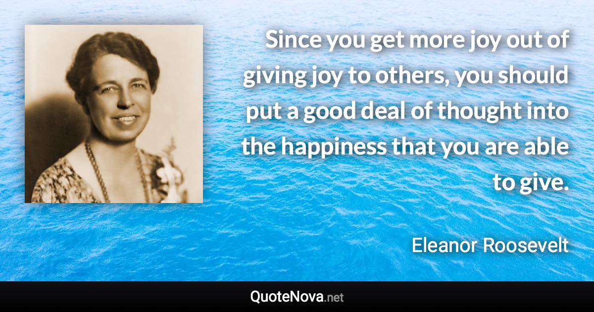 Since you get more joy out of giving joy to others, you should put a good deal of thought into the happiness that you are able to give. - Eleanor Roosevelt quote