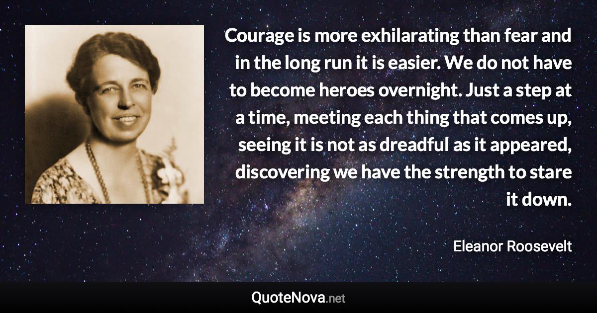 Courage is more exhilarating than fear and in the long run it is easier. We do not have to become heroes overnight. Just a step at a time, meeting each thing that comes up, seeing it is not as dreadful as it appeared, discovering we have the strength to stare it down. - Eleanor Roosevelt quote