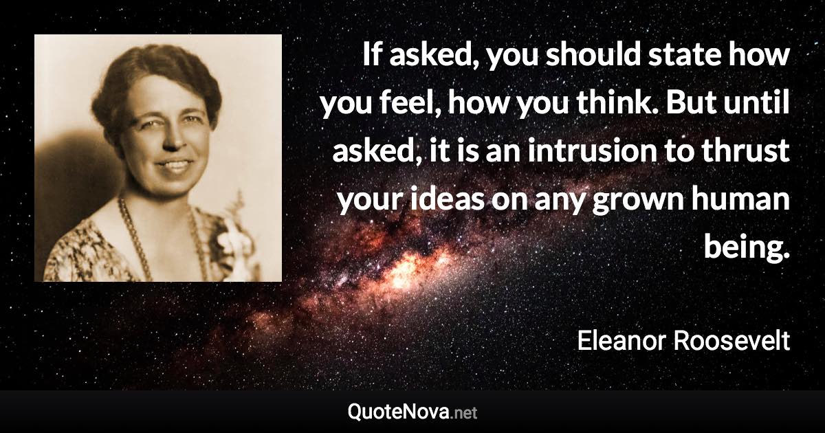 If asked, you should state how you feel, how you think. But until asked, it is an intrusion to thrust your ideas on any grown human being. - Eleanor Roosevelt quote