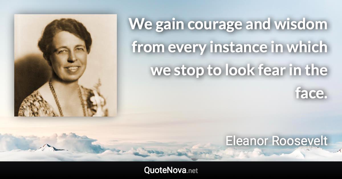 We gain courage and wisdom from every instance in which we stop to look fear in the face. - Eleanor Roosevelt quote