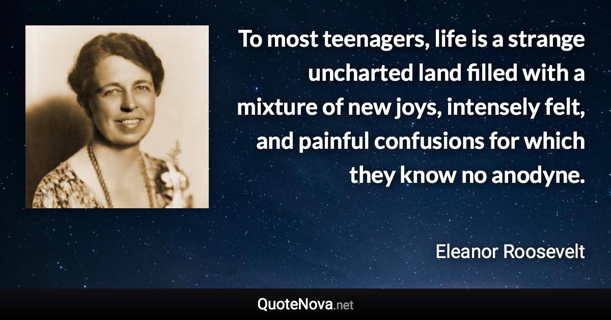 To most teenagers, life is a strange uncharted land filled with a mixture of new joys, intensely felt, and painful confusions for which they know no anodyne. - Eleanor Roosevelt quote