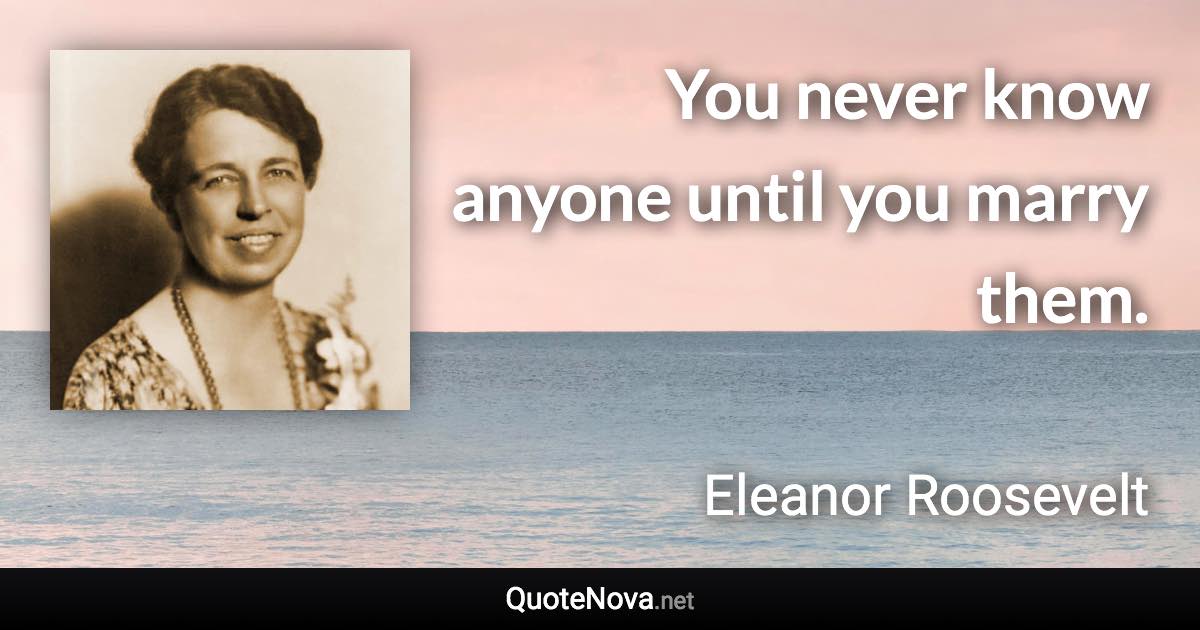 You never know anyone until you marry them. - Eleanor Roosevelt quote